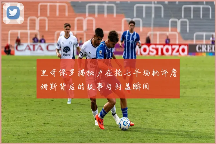 里奇保罗揭秘卢在抢七半场批评詹姆斯背后的故事与封盖瞬间