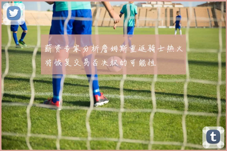 薪资专家分析詹姆斯重返骑士热火将恢复交易否决权的可能性