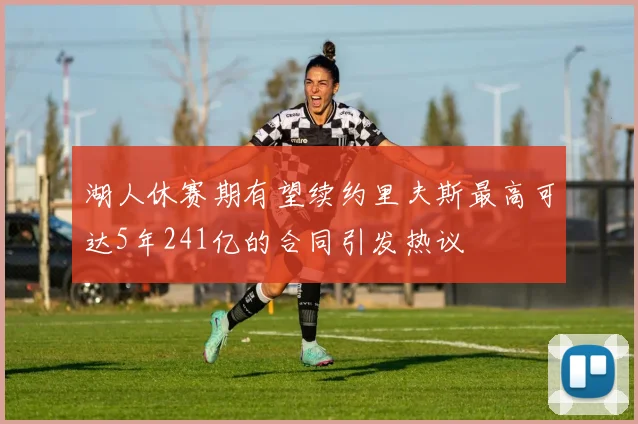 湖人休赛期有望续约里夫斯最高可达5年241亿的合同引发热议