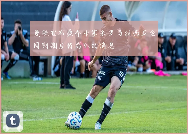 曼联宣布桑乔卡塞米罗马拉西亚合同到期后将离队的消息