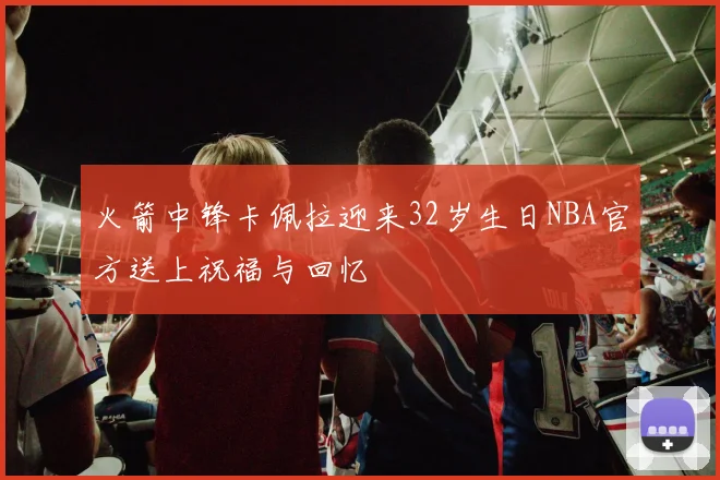 火箭中锋卡佩拉迎来32岁生日NBA官方送上祝福与回忆