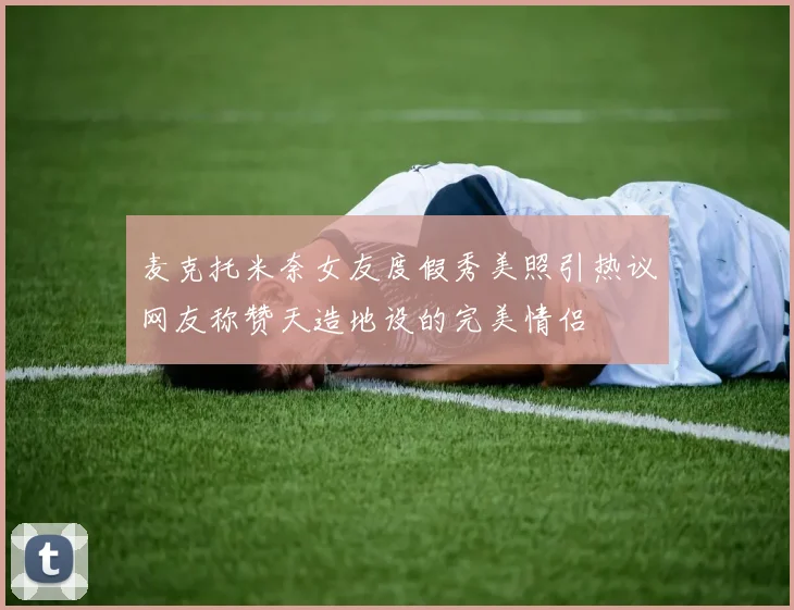 麦克托米奈女友度假秀美照引热议网友称赞天造地设的完美情侣