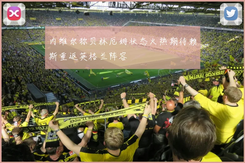 内维尔称贝林厄姆状态火热期待赖斯重返英格兰阵容