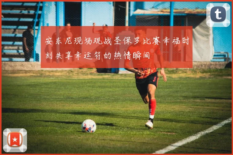 安东尼现场观战圣保罗比赛幸福时刻共享幸运符的热情瞬间