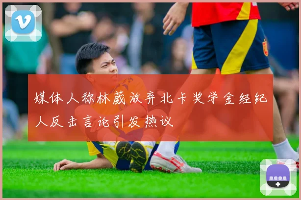 媒体人称林葳放弃北卡奖学金经纪人反击言论引发热议