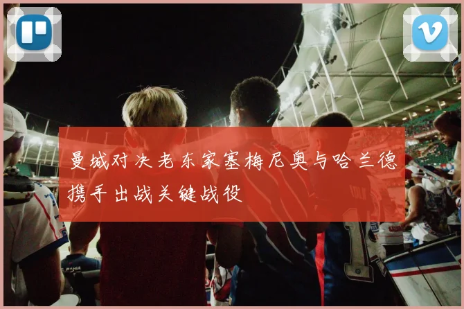 曼城对决老东家塞梅尼奥与哈兰德携手出战关键战役