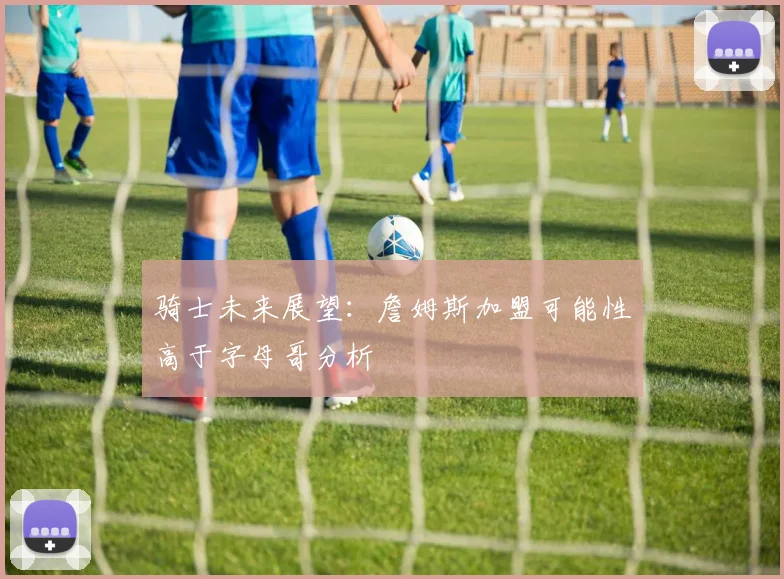 骑士未来展望：詹姆斯加盟可能性高于字母哥分析