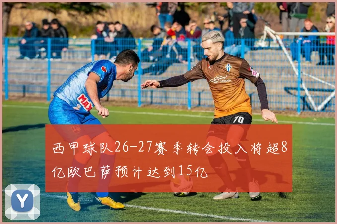 西甲球队26-27赛季转会投入将超8亿欧巴萨预计达到15亿