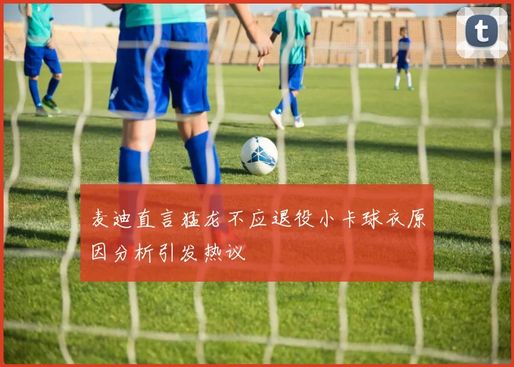 麦迪直言猛龙不应退役小卡球衣原因分析引发热议
